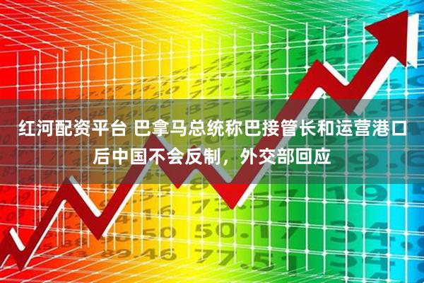 红河配资平台 巴拿马总统称巴接管长和运营港口后中国不会反制，外交部回应