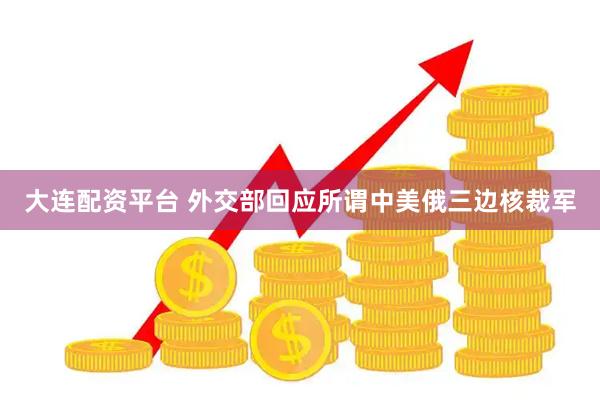 大连配资平台 外交部回应所谓中美俄三边核裁军