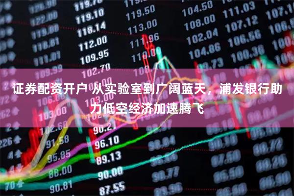 证券配资开户 从实验室到广阔蓝天，浦发银行助力低空经济加速腾飞