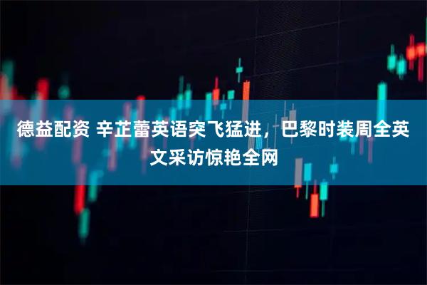 德益配资 辛芷蕾英语突飞猛进，巴黎时装周全英文采访惊艳全网