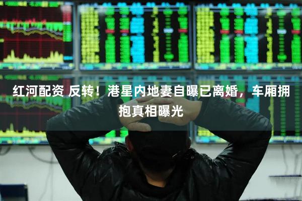 红河配资 反转！港星内地妻自曝已离婚，车厢拥抱真相曝光