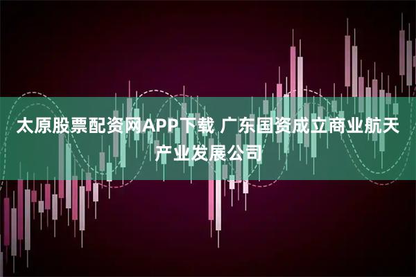 太原股票配资网APP下载 广东国资成立商业航天产业发展公司