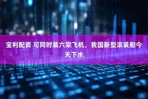 宝利配资 可同时装六架飞机，我国新型滚装船今天下水